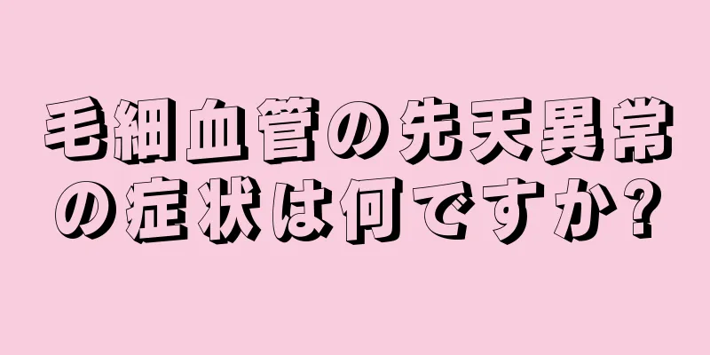 毛細血管の先天異常の症状は何ですか?