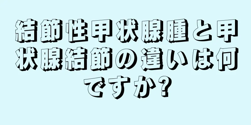 結節性甲状腺腫と甲状腺結節の違いは何ですか?