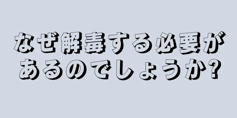 なぜ解毒する必要があるのでしょうか?