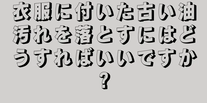 衣服に付いた古い油汚れを落とすにはどうすればいいですか?