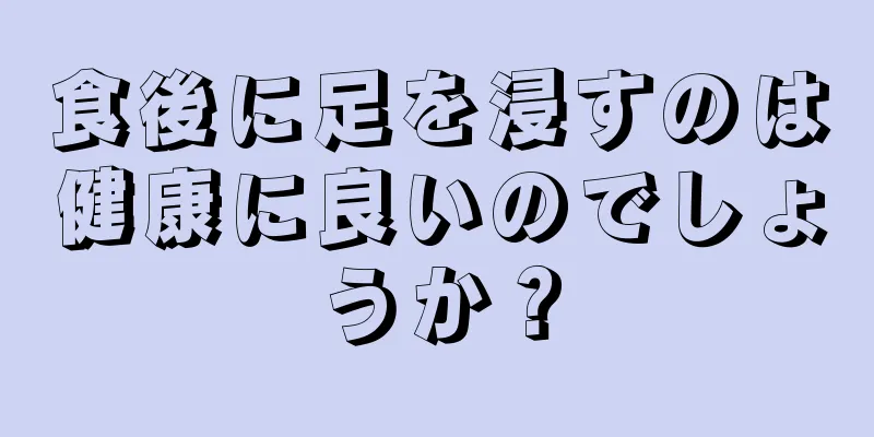 食後に足を浸すのは健康に良いのでしょうか？