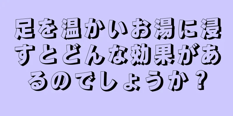 足を温かいお湯に浸すとどんな効果があるのでしょうか？