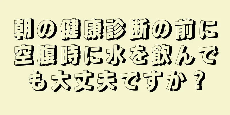 朝の健康診断の前に空腹時に水を飲んでも大丈夫ですか？