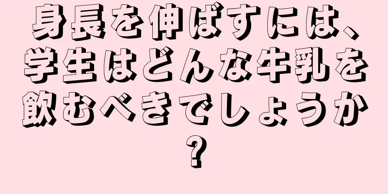 身長を伸ばすには、学生はどんな牛乳を飲むべきでしょうか?