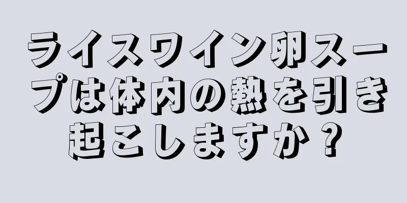 ライスワイン卵スープは体内の熱を引き起こしますか？