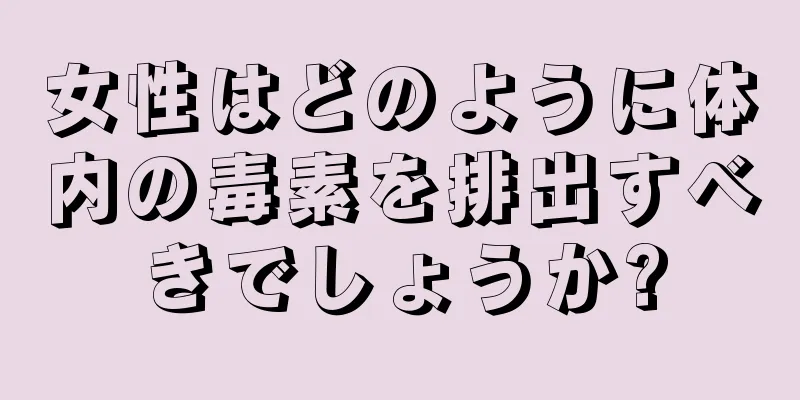 女性はどのように体内の毒素を排出すべきでしょうか?