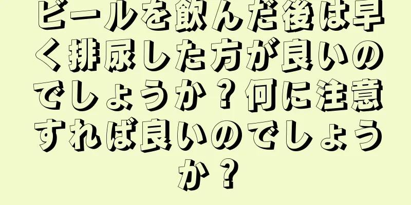 ビールを飲んだ後は早く排尿した方が良いのでしょうか？何に注意すれば良いのでしょうか？