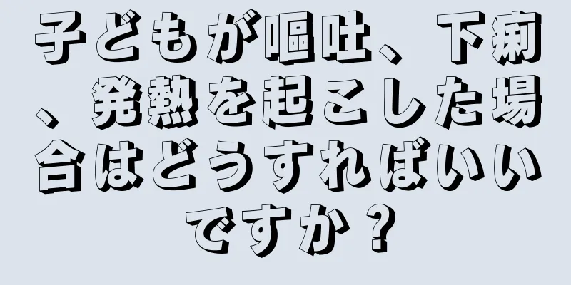 子どもが嘔吐、下痢、発熱を起こした場合はどうすればいいですか？