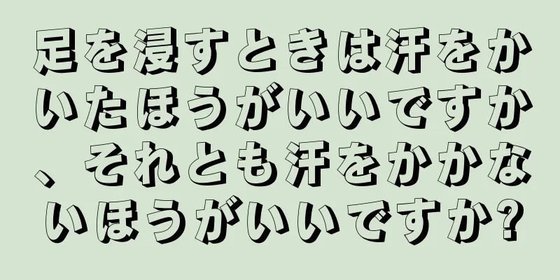 足を浸すときは汗をかいたほうがいいですか、それとも汗をかかないほうがいいですか?