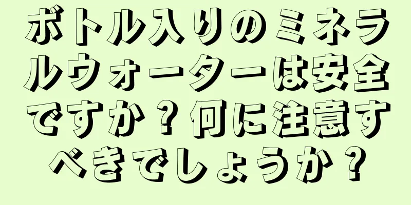 ボトル入りのミネラルウォーターは安全ですか？何に注意すべきでしょうか？
