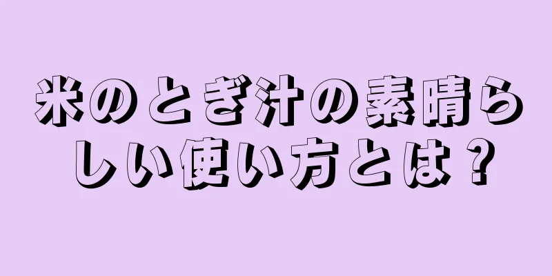 米のとぎ汁の素晴らしい使い方とは？