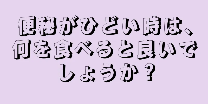 便秘がひどい時は、何を食べると良いでしょうか？