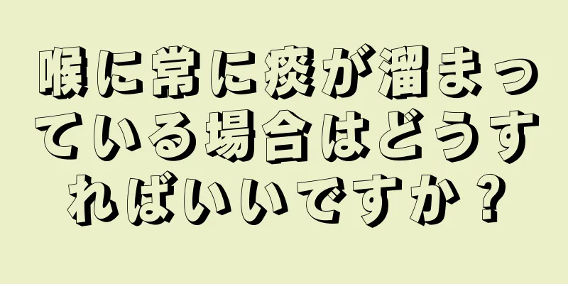 喉に常に痰が溜まっている場合はどうすればいいですか？