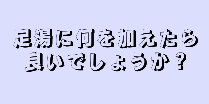 足湯に何を加えたら良いでしょうか？