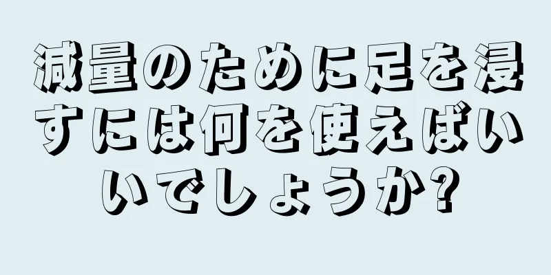 減量のために足を浸すには何を使えばいいでしょうか?