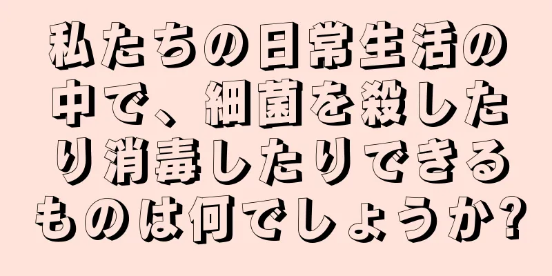 私たちの日常生活の中で、細菌を殺したり消毒したりできるものは何でしょうか?