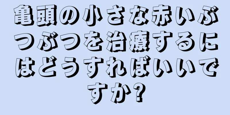 亀頭の小さな赤いぶつぶつを治療するにはどうすればいいですか?