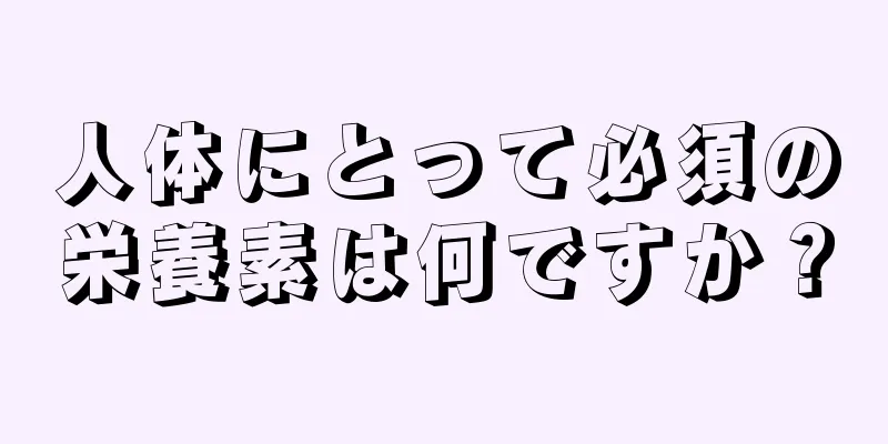 人体にとって必須の栄養素は何ですか？