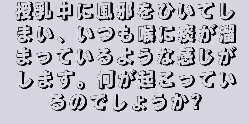 授乳中に風邪をひいてしまい、いつも喉に痰が溜まっているような感じがします。何が起こっているのでしょうか?