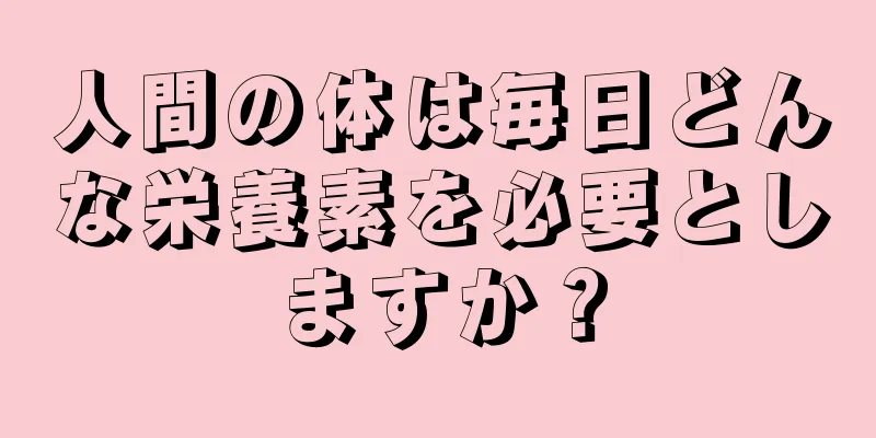 人間の体は毎日どんな栄養素を必要としますか？