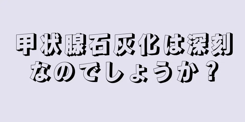 甲状腺石灰化は深刻なのでしょうか？