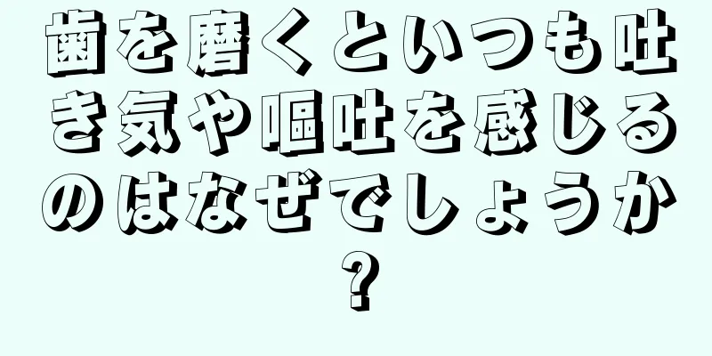 歯を磨くといつも吐き気や嘔吐を感じるのはなぜでしょうか?