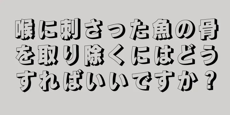 喉に刺さった魚の骨を取り除くにはどうすればいいですか？