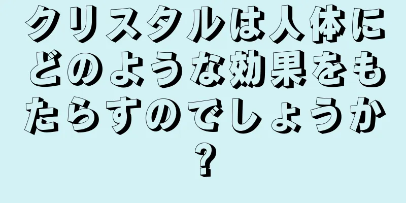 クリスタルは人体にどのような効果をもたらすのでしょうか?