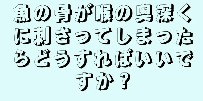 魚の骨が喉の奥深くに刺さってしまったらどうすればいいですか？