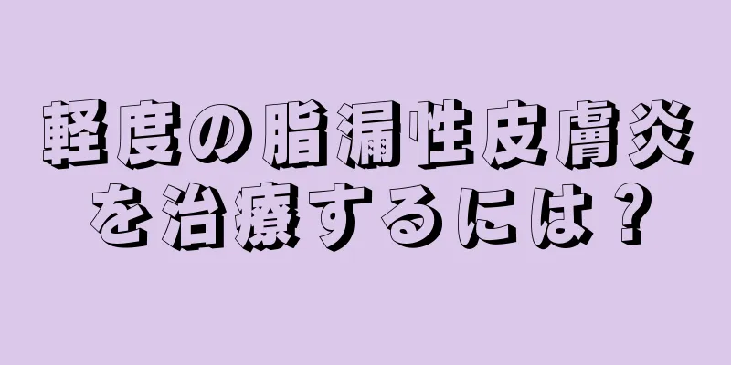 軽度の脂漏性皮膚炎を治療するには？