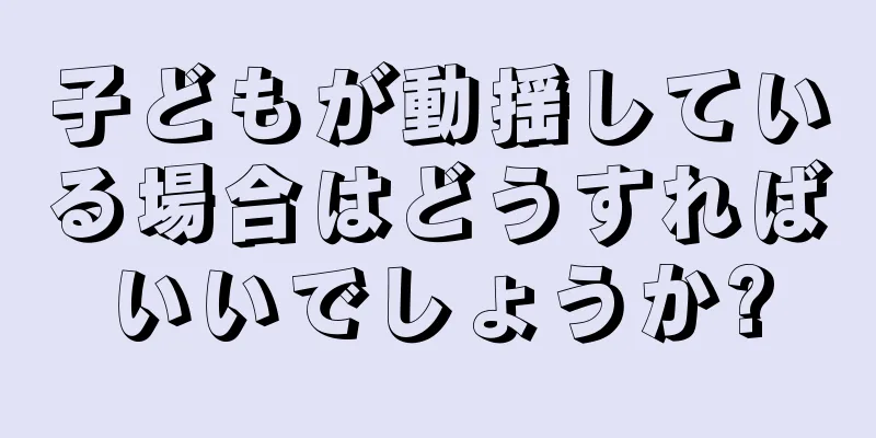 子どもが動揺している場合はどうすればいいでしょうか?