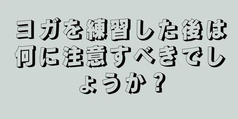 ヨガを練習した後は何に注意すべきでしょうか？