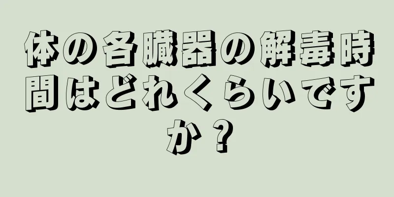 体の各臓器の解毒時間はどれくらいですか？