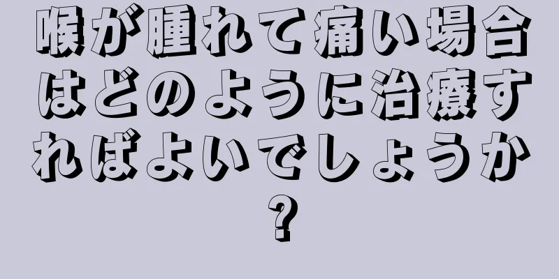 喉が腫れて痛い場合はどのように治療すればよいでしょうか?