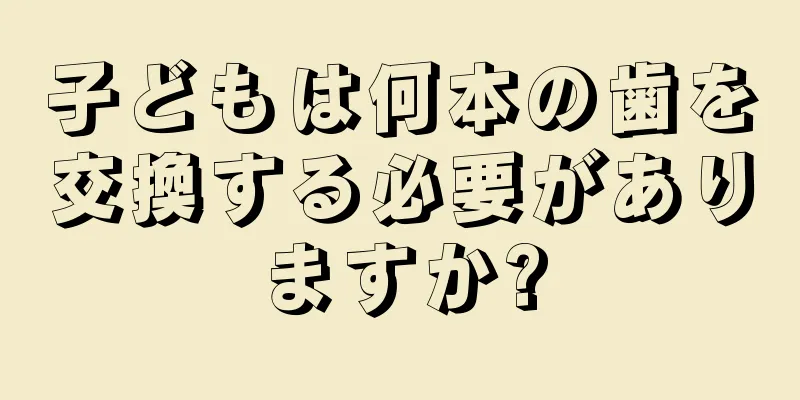 子どもは何本の歯を交換する必要がありますか?