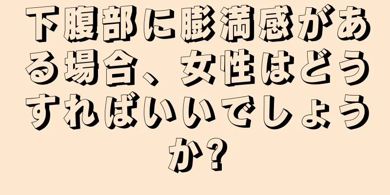 下腹部に膨満感がある場合、女性はどうすればいいでしょうか?