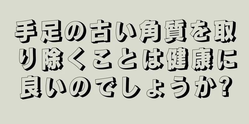 手足の古い角質を取り除くことは健康に良いのでしょうか?