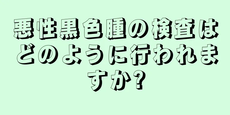 悪性黒色腫の検査はどのように行われますか?