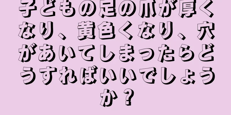 子どもの足の爪が厚くなり、黄色くなり、穴があいてしまったらどうすればいいでしょうか？