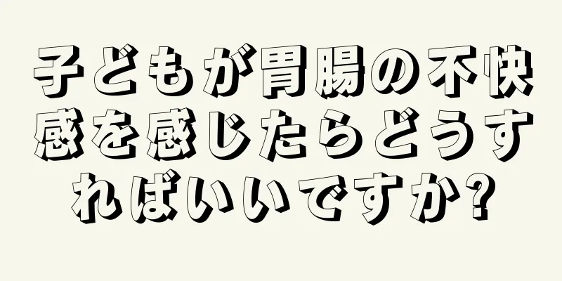 子どもが胃腸の不快感を感じたらどうすればいいですか?