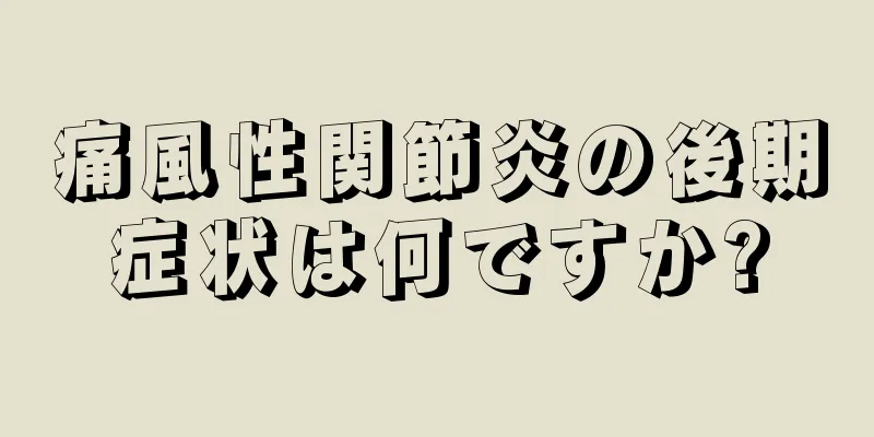 痛風性関節炎の後期症状は何ですか?