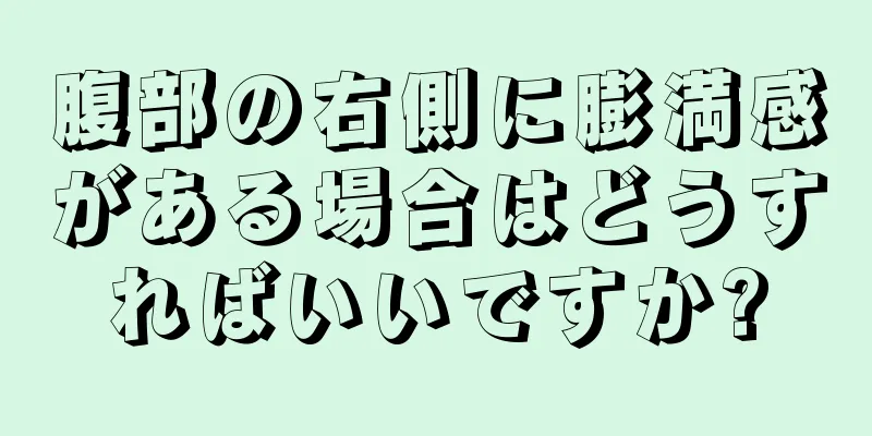 腹部の右側に膨満感がある場合はどうすればいいですか?