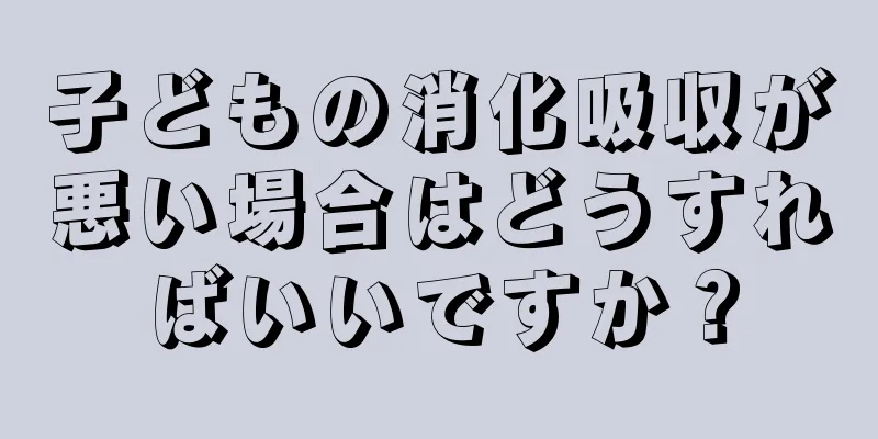 子どもの消化吸収が悪い場合はどうすればいいですか？