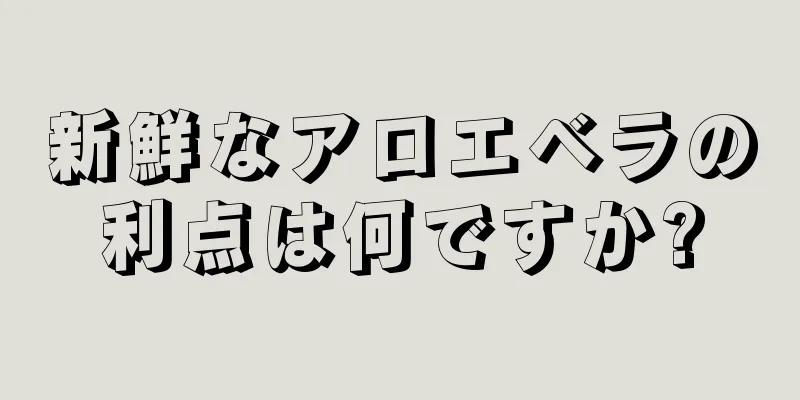 新鮮なアロエベラの利点は何ですか?