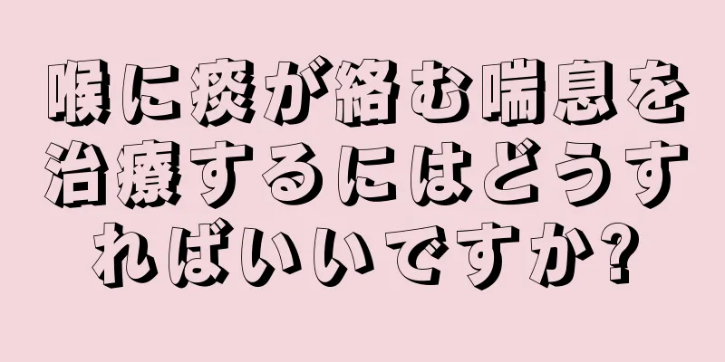 喉に痰が絡む喘息を治療するにはどうすればいいですか?