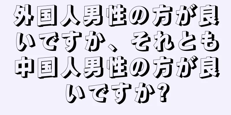 外国人男性の方が良いですか、それとも中国人男性の方が良いですか?