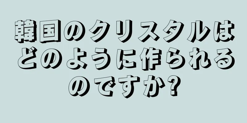 韓国のクリスタルはどのように作られるのですか?