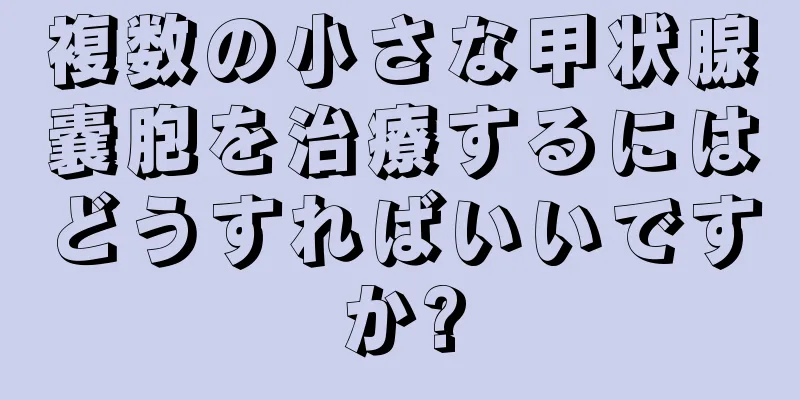 複数の小さな甲状腺嚢胞を治療するにはどうすればいいですか?