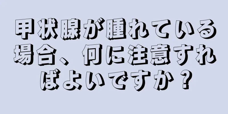 甲状腺が腫れている場合、何に注意すればよいですか？