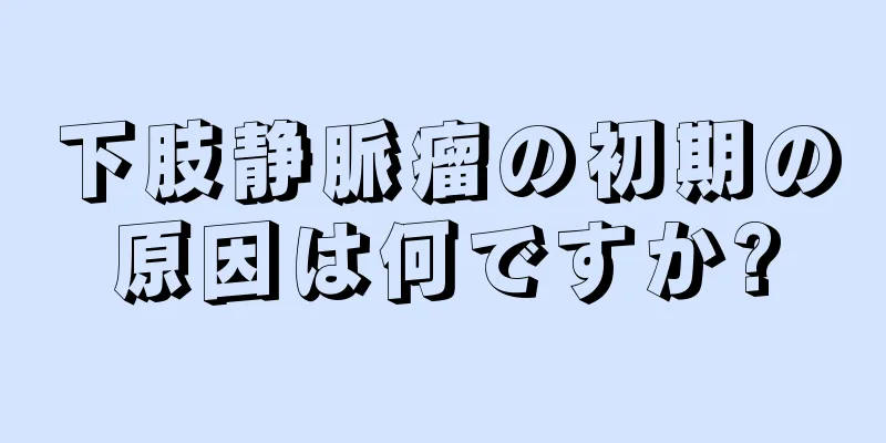 下肢静脈瘤の初期の原因は何ですか?